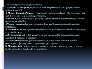 Jenis keterampilan dasar yang dikuasai guru :
1.Membuka pembelajaran , kegiatan awal untuk mengkondisikan siswa agar perhatian dan
motivasinya tumbuh
 2. MemberikanVariasi Stimulus, pembelajaran secara bervariasi, baik melalui penggunaan multi
metode dan media maupun sumber pembelajaran.
3. Bertanya, Jenis dan bentuk pertanyaan yang diajukan dimaksudkan agar siswa belajar melalui
pertanyaan yang diajukan.
4.Memberi isyarat, adalah proses komunikasi. Guru harus bisa menggunakan bernagai jenis
komunikasi.
5. Memberikan Ilustrasi, agar dipahami oleh siswa harus ada pemberian ilustrasi dan contoh yang
tepat memiliki peran.
6. Berkomunikasi, baik verbal, non verbal maupun instrumental.berkomunikasi lisan harus
senantiasa di pupuk dan di tingkatkan.
7. Menutup Pembelajaran, guru harus memiliki keyakinan bahwa siswa telah memiliki
pengalaman belajar yang utuh terhadap materi yang dipelajarinya.
8. Mengelola Kelas , berkaitan dengan upaya-upaya untuk menciptakan dan mempertahankan
kondisi yang optimal bagi terjadinya proses belajar.
 
