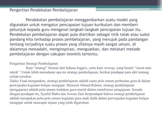 Pengertian Pendekatan Pembelajaran

         Pendekatan pembelajaran menggambarkan suatu model yang
digunakan untuk mengatur pencapaian tujuan kurikulum dan memberi
petunjuk kepada guru mengenai langkah-langkah pencapaian tujuan itu.
Pendekatan pembelajaran dapat pula diartikan sebagai titik tolak atau sudut
pandang kita terhadap proses pembelajaran, yang merujuk pada pandangan
tentang terjadinya suatu proses yang sifatnya masih sangat umum, di
dalamnya mewadahi, menginspirasi, menguatkan, dan melatari metode
pembelajaran dengan cakupan teoretis tertentu.

Pengertian Strategi Pembelajaran
             Kata “strategi” berasal dari bahasa Inggris, yaitu kata strategy yang berarti “siasat atau
taktik”. Untuk lebih memahami apa itu strategi pembelajaran, berikut pendapat para ahli tentang
istilah tersebut:
Zakky Fuad mengatakan, strategi pembelajaran adalah suatu pola umum perbuatan guru di dalam
perwujudan kegiatan belajar mengajar. Menurut Ahmad Rohani, strategi pembelajaran
(pengajaran) adalah pola umum tindakan guru-murid dalam manifestasi pengajaran. Senada
dengan pendapat itu, Syaiful Bahri dan Aswan Zain berpendapat bahwa strategi pembelajaran
adalah merupakan pola-pola umum kegiatan guru anak didik dalam perwujudan kegiatan belajar
mengajar untuk mencapai tujuan yang telah digariskan.
 