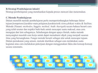 B.Strategi Pembelajaran inkuiri
Strategi pembelajaran yang menekankan kepada proses mencari dan menemukan.

C.Metode Pembelajaran
Dalam memilih metode pembelajaran perlu mempertimbangkan beberapa faktor
tujuan,kompetensi,karakter mata pelajaran,karakterisrik siswa,alokasi waktu & fasilitas.
Metode (Yunani: methodos, Inggris: method, Arab: thariqah) secara bahasa berarti cara
yang telah teratur dan terpikir baik-baik untuk mencapai suatu maksud, atau cara
mengajar dan lain sebagainya. Sehubungan dengan upaya ilmiah, maka metode
menyangkut masalah cara kerja untuk dapat memahami objek yang menjadi sasaran
ilmu yang bersangkutan. Fungsi metode berarti sebagai alat untuk mencapai tujuan.
Dalam pemakaian yang umum, metode diartikan sebagai cara melakukan suatu
kegiatan atau cara melakukan pekerjaan dengan menggunakan fakta dan konsep-konsep
secara sistematis.
 