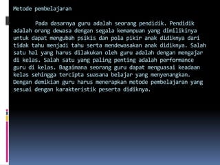 Metode pembelajaran

       Pada dasarnya guru adalah seorang pendidik. Pendidik
adalah orang dewasa dengan segala kemampuan yang dimilikinya
untuk dapat mengubah psikis dan pola pikir anak didiknya dari
tidak tahu menjadi tahu serta mendewasakan anak didiknya. Salah
satu hal yang harus dilakukan oleh guru adalah dengan mengajar
di kelas. Salah satu yang paling penting adalah performance
guru di kelas. Bagaimana seorang guru dapat menguasai keadaan
kelas sehingga tercipta suasana belajar yang menyenangkan.
Dengan demikian guru harus menerapkan metode pembelajaran yang
sesuai dengan karakteristik peserta didiknya.
 