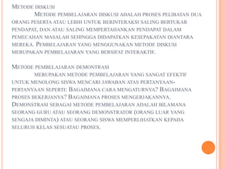 METODE DISKUSI
      METODE PEMBELAJARAN DISKUSI ADALAH PROSES PELIBATAN DUA
ORANG PESERTA ATAU LEBIH UNTUK BERINTERAKSI SALING BERTUKAR
PENDAPAT, DAN ATAU SALING MEMPERTAHANKAN PENDAPAT DALAM
PEMECAHAN MASALAH SEHINGGA DIDAPATKAN KESEPAKATAN DIANTARA
MEREKA.PEMBELAJARAN YANG MENGGUNAKAN METODE DISKUSI
MERUPAKAN PEMBELAJARAN YANG BERSIFAT INTERAKTIF.


METODE PEMBELAJARAN DEMONTRASI
       MERUPAKAN METODE PEMBELAJARAN YANG SANGAT EFEKTIF
UNTUK MENOLONG SISWA MENCARI JAWABAN ATAS PERTANYAAN-
PERTANYAAN SEPERTI: BAGAIMANA CARA MENGATURNYA? BAGAIMANA
PROSES BEKERJANYA? BAGAIMANA PROSES MENGERJAKANNYA.
DEMONSTRASI SEBAGAI METODE PEMBELAJARAN ADALAH BILAMANA
SEORANG GURU ATAU SEORANG DEMONSTRATOR (ORANG LUAR YANG
SENGAJA DIMINTA) ATAU SEORANG SISWA MEMPERLIHATKAN KEPADA
SELURUH KELAS SESUATAU PROSES.
 