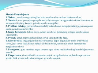 Metode Pembelajaran
1.Diskusi , untuk mengembangkan keterampilan siswa dalam berkomunikasi.
2. Simulasi, cara penyajian pengalaman belaja dengan menggunakan situasi tiruan untuk
memahami tentang konsep, prinsip atau keterampilan.
3. Problem Solving, (pemecahan masalah) bukan hanya mengajar tetapi juga merupakan
suatu metode untuk berfikir.
4. Kerja Kelompok, bahwa siswa dalam satu kelas dipandang sebagai satu kesatuan
(kelompok).
5. Proyek, untuk menyalurkan minat siswa yang berbeda-beda.
6. Karyawisata, lingkungan dan masyarakatnya dapat digunakan untuk area belajar
siswa, jadi siswa tidak hanya belajar di dalam kelas,tujuan nya untuk memperluas
pengalaman siswa.
7. Penugasan, guru memberi tugas tertentu agar siswa melakukan kegiatan belajar secara
mandiri.
8. Eksperimen, siswa diberi kesempatan untuk mengalami atau melakukan percobaan
sendiri baik secara individual maupun secara kelompok.
 