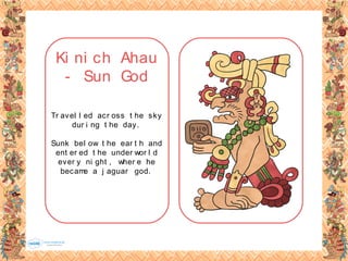 Ki ni ch Ahau
- Sun God
Tr avel l ed acr oss t he sky
dur i ng t he day.
Sunk bel ow t he ear t h and
ent er ed t he under wor l d
ever y ni ght , wher e he
became a j aguar god.
 