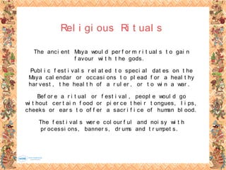 Rel i gi ous Ri t ual s
The anci ent Maya woul d per f or m r i t ual s t o gai n
f avour wi t h t he gods.
Publ i c f est i val s r el at ed t o speci al dat es on t he
Maya cal endar or occasi ons t o pl ead f or a heal t hy
har vest , t he heal t h of a r ul er , or t o wi n a war .
Bef or e a r i t ual or f est i val , peopl e woul d go
wi t hout cer t ai n f ood or pi er ce t hei r t ongues, l i ps,
cheeks or ear s t o of f er a sacr i f i ce of human bl ood.
The f est i val s wer e col our f ul and noi sy wi t h
pr ocessi ons, banner s, dr ums and t r umpet s.
 