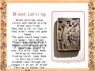 St one car vi ngs show
r ul er s and nobl es gi vi ng
bl ood sacr i f i ces.
They had a l ot t o l ose i f
t hey di dn' t keep t he gods
happy.
The gods coul d keep t hem
i n power , hel p def eat
t hei r enemi es and l et
t hem i nt o t he Upper wor l d
when t hey di ed.
Bl ood Let t i ng
Thi s l i nt el shows Shi el d
Jaguar , t he war r i or ki ng
of Yaxchi l an, st andi ng
over hi s wi f e, Lady Xook,
hol di ng an enor mous
f l ami ng t or ch. Lady Xook
i s pul l i ng a t hor n-
st udded r ope t hr ough her
t ongue i n an act of bl ood
l et t i ng t o honour t he
Photo courtesy of vintagedept@flickr.com -granted under creative commons licence -
attribution
 