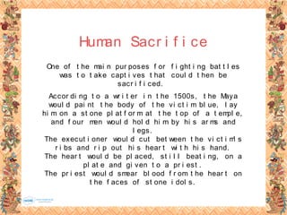 Human Sacr i f i ce
One of t he mai n pur poses f or f i ght i ng bat t l es
was t o t ake capt i ves t hat coul d t hen be
sacr i f i ced.
Accor di ng t o a wr i t er i n t he 1500s, t he Maya
woul d pai nt t he body of t he vi ct i m bl ue, l ay
hi m on a st one pl at f or m at t he t op of a t empl e,
and f our men woul d hol d hi m by hi s ar ms and
l egs.
The execut i oner woul d cut bet ween t he vi ct i m' s
r i bs and r i p out hi s hear t wi t h hi s hand.
The hear t woul d be pl aced, st i l l beat i ng, on a
pl at e and gi ven t o a pr i est .
The pr i est woul d smear bl ood f r om t he hear t on
t he f aces of st one i dol s.
 