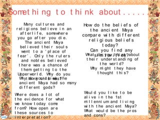 Many cul t ur es and
r el i gi ons bel i eve i n an
af t er l i f e, somewher e
you go af t er you di e.
The anci ent Maya
bel i eved t hei r soul s
went t o a ‘ pl ace of
f ear ’ . Onl y t he r ul er s
and nobl es bel i eved
t her e was a chance of
t hem get t i ng t o t he
Upper wor l d. Why do you
t hi nk t hi s was?
Wher e does a l ot of
t he evi dence f or what
we know t oday come
f r om? How open ar e
t hese sour ces t o
i nt er pr et at i on?
How do t he bel i ef s of
t he anci ent Maya
compar e wi t h di f f er ent
r el i gi ous bel i ef s
t oday?
Can you f i nd any
si mi l ar i t i es?What do you t hi nk about
t hei r under st andi ng of
t he wor l d?
Why mi ght t hey have
t hought t hi s?
Why do you t hi nk t he
anci ent Maya had so many
di f f er ent gods?
Woul d you l i ke t o be
al i ve i n t he 1st
mi l l enni um and l i vi ng
wi t h t he anci ent Maya?
What woul d be t he pr os
and cons?
Somet hi ng t o t hi nk about . . . . . .
 