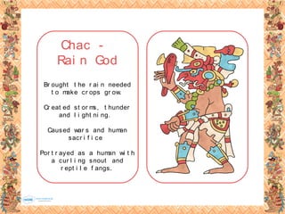 Chac -
Rai n God
Br ought t he r ai n needed
t o make cr ops gr ow.
Cr eat ed st or ms, t hunder
and l i ght ni ng.
Caused war s and human
sacr i f i ce
Por t r ayed as a human wi t h
a cur l i ng snout and
r ept i l e f angs.
 
