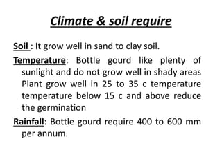 Climate & soil require
Soil : It grow well in sand to clay soil.
Temperature: Bottle gourd like plenty of
sunlight and do not grow well in shady areas
Plant grow well in 25 to 35 c temperature
temperature below 15 c and above reduce
the germination
Rainfall: Bottle gourd require 400 to 600 mm
per annum.
 
