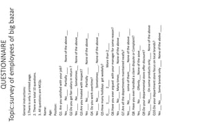 QUESTIONNAIRE
Topic:survey
of
employees
of
big
bazar
General
instructions:
1.There
is
only
1
printed
page.
2.
There
are
total
10
questions.
3.
All
questions
are
MCQs.
Name:
Age:
Position:
Q1.
Are
you
satisfied
with
your
job?
Yes____
No____
Partially
____
None
of
the
above
___
Q2.Do
you
get
fair
salary
in
return
?
Yes
____
No_____
Sometimes___
None
of
the
above___
Q3.Are
you
treated
with
respect?
Yes
____
No____
Partially
____
None
of
the
above___
Q4.
Do
you
work
overtime?
Yes
____
No____
Sometimes____.
None
of
the
above
__
Q5.How
many
holidays
get
weekely?
0___
1____
2____
More
than
2____
Q6.Have
you
ever
argued
with
your
manager
for
some
reason?
Yes
____
No____
Many
times_____
None
of
the
above
___
Q7.Are
all
the
departments
maintained
neatly?
Yes___
No____
some
of
them_____
None
of
the
above
____
Q8.
Have
you
ever
handled
a
claim
dispute
or
Complaint?
Yes____
No
____
Oftenly___None
of
the
aove___
Q9.Do
your
departmental
store
offer
discount?
Yes____
No____
On
some
products
only____
None
of
the
above
Q10.Do
your
department
store
focus
on
local
brands?
Yes
___
No____
Some
brands
only
____
None
of
the
above
____
 