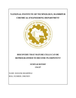 NATIONAL INSTITUTE OF TECHNOLOGY, HAMIRPUR
CHEMICAL ENGINEERING DEPARTMENT
DISCOVERY THAT MATURE CELLS CAN BE
REPROGRAMMED TO BECOME PLURIPOTENT
SEMINAR REPORT
CH-327
NAME: MAYANK BHARDWAJ
ROLL NUMBER: 20BCH051
 