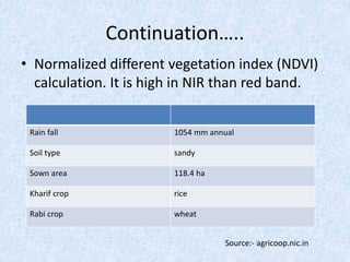 Continuation…..
• Normalized different vegetation index (NDVI)
calculation. It is high in NIR than red band.
Rain fall 1054 mm annual
Soil type sandy
Sown area 118.4 ha
Kharif crop rice
Rabi crop wheat
Source:- agricoop.nic.in
 