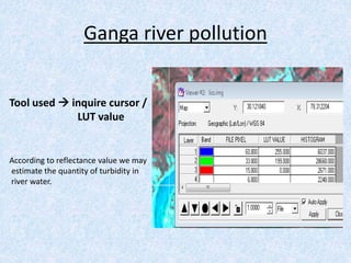Ganga river pollution
Tool used  inquire cursor /
LUT value
According to reflectance value we may
estimate the quantity of turbidity in
river water.
 