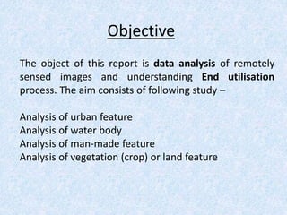 Objective
The object of this report is data analysis of remotely
sensed images and understanding End utilisation
process. The aim consists of following study –
Analysis of urban feature
Analysis of water body
Analysis of man-made feature
Analysis of vegetation (crop) or land feature
 