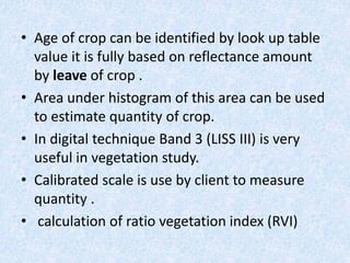 • Age of crop can be identified by look up table
value it is fully based on reflectance amount
by leave of crop .
• Area under histogram of this area can be used
to estimate quantity of crop.
• In digital technique Band 3 (LISS III) is very
useful in vegetation study.
• Calibrated scale is use by client to measure
quantity .
• calculation of ratio vegetation index (RVI)
 