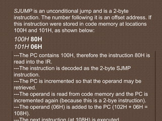 SJUMP is an unconditional jump and is a 2-byte
instruction. The number following it is an offset address. If
this instruction were stored in code memory at locations
100H and 101H, as shown below:
100H 80H
101H 06H
---The PC contains 100H, therefore the instruction 80H is
read into the IR.
---The instruction is decoded as the 2-byte SJMP
instruction.
---The PC is incremented so that the operand may be
retrieved.
---The operand is read from code memory and the PC is
incremented again (because this is a 2-bye instruction).
---The operand (06H) is added to the PC (102H + 06H =
108H).
 