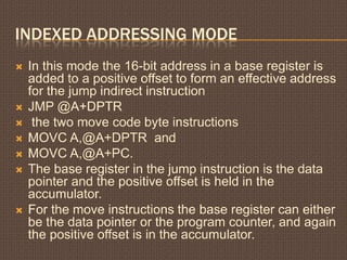 INDEXED ADDRESSING MODE
 In this mode the 16-bit address in a base register is
added to a positive offset to form an effective address
for the jump indirect instruction
 JMP @A+DPTR
 the two move code byte instructions
 MOVC A,@A+DPTR and
 MOVC A,@A+PC.
 The base register in the jump instruction is the data
pointer and the positive offset is held in the
accumulator.
 For the move instructions the base register can either
be the data pointer or the program counter, and again
the positive offset is in the accumulator.
 