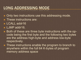 LONG ADDRESSING MODE
 Only two instructions use this addressing mode.
 These instructions are:
 LCALL addr16
 LJMP addr16.
 Both of these are three byte instructions with the op-
code being the first byte and the following two bytes
are the address high-byte and address low-byte
respectively.
 These instructions enable the program to branch to
anywhere within the full 64 K-bytes of program
memory address space
 