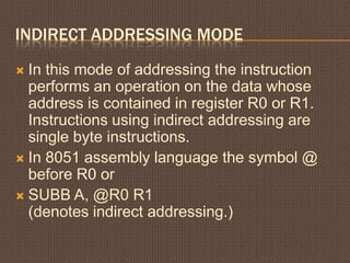 INDIRECT ADDRESSING MODE
 In this mode of addressing the instruction
performs an operation on the data whose
address is contained in register R0 or R1.
Instructions using indirect addressing are
single byte instructions.
 In 8051 assembly language the symbol @
before R0 or
 SUBB A, @R0 R1
(denotes indirect addressing.)
 