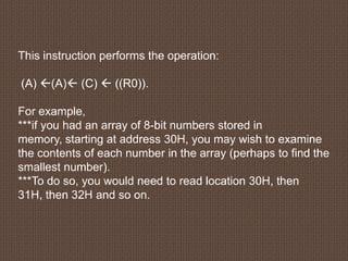 This instruction performs the operation:
(A) (A) (C)  ((R0)).
For example,
***if you had an array of 8-bit numbers stored in
memory, starting at address 30H, you may wish to examine
the contents of each number in the array (perhaps to find the
smallest number).
***To do so, you would need to read location 30H, then
31H, then 32H and so on.
 