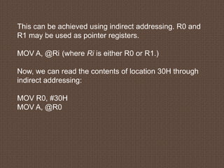 This can be achieved using indirect addressing. R0 and
R1 may be used as pointer registers.
MOV A, @Ri (where Ri is either R0 or R1.)
Now, we can read the contents of location 30H through
indirect addressing:
MOV R0, #30H
MOV A, @R0
 