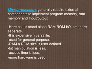 Microprocessors generally require external
components to implement program memory, ram
memory and Input/output.
-Here cpu is stand alone,RAM ROM I/O, timer are
separate.
-It is expensive n versatile.
-used for general purpose.
-RAM n ROM size is user defined.
-bit manipulation is less.
-access time is less.
-more hardware is used.
 