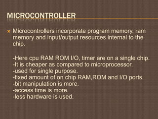 MICROCONTROLLER
 Microcontrollers incorporate program memory, ram
memory and input/output resources internal to the
chip.
-Here cpu RAM ROM I/O, timer are on a single chip.
-It is cheaper as compared to microprocessor.
-used for single purpose.
-fixed amount of on chip RAM,ROM and I/O ports.
-bit manipulation is more.
-access time is more.
-less hardware is used.
 
