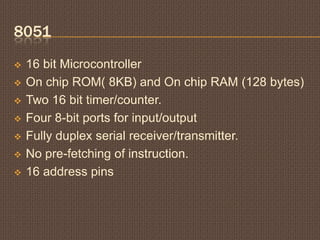 8051
 16 bit Microcontroller
 On chip ROM( 8KB) and On chip RAM (128 bytes)
 Two 16 bit timer/counter.
 Four 8-bit ports for input/output
 Fully duplex serial receiver/transmitter.
 No pre-fetching of instruction.
 16 address pins
 