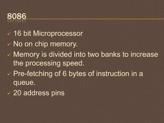 8086
 16 bit Microprocessor
 No on chip memory.
 Memory is divided into two banks to increase
the processing speed.
 Pre-fetching of 6 bytes of instruction in a
queue.
 20 address pins
 