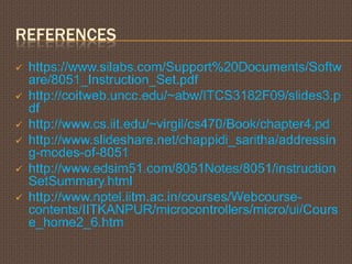 REFERENCES
 https://www.silabs.com/Support%20Documents/Softw
are/8051_Instruction_Set.pdf
 http://coitweb.uncc.edu/~abw/ITCS3182F09/slides3.p
df
 http://www.cs.iit.edu/~virgil/cs470/Book/chapter4.pd
 http://www.slideshare.net/chappidi_saritha/addressin
g-modes-of-8051
 http://www.edsim51.com/8051Notes/8051/instruction
SetSummary.html
 http://www.nptel.iitm.ac.in/courses/Webcourse-
contents/IITKANPUR/microcontrollers/micro/ui/Cours
e_home2_6.htm
 