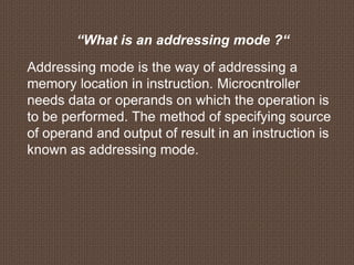“What is an addressing mode ?“
Addressing mode is the way of addressing a
memory location in instruction. Microcntroller
needs data or operands on which the operation is
to be performed. The method of specifying source
of operand and output of result in an instruction is
known as addressing mode.
 