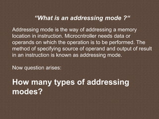 “What is an addressing mode ?“
Addressing mode is the way of addressing a memory
location in instruction. Microcntroller needs data or
operands on which the operation is to be performed. The
method of specifying source of operand and output of result
in an instruction is known as addressing mode.
Now question arises:
How many types of addressing
modes?
 