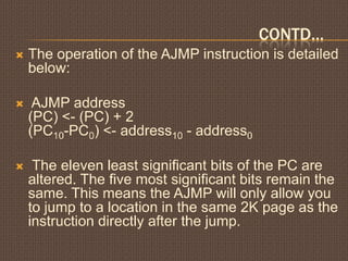 CONTD…
 The operation of the AJMP instruction is detailed
below:
 AJMP address
(PC) <- (PC) + 2
(PC10-PC0) <- address10 - address0
 The eleven least significant bits of the PC are
altered. The five most significant bits remain the
same. This means the AJMP will only allow you
to jump to a location in the same 2K page as the
instruction directly after the jump.
 