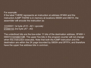 For example:
If the label THERE represents an instruction at address 0F46H and the
instruction AJMP THERE is in memory at locations 0900H and 0901H, the
assembler will encode the instruction as
11100001 1st byte (A10 - A8 + opcode)
01000110 2nd byte (A7 - A0)
The underlined bits are the low-order 11 bits of the destination address, 0F46H =
0000111101000110B. The upper five bits in the program counter will not change
when this instruction executes. Note that both the AJMP instruction and the
destination are within the 2K page bounded by 0800H and 0FFFH, and therefore
have the upper five address bits in common.
 