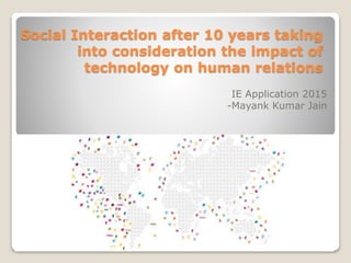 Social Interaction after 10 years taking
into consideration the impact of
technology on human relations
IE Application 2015
-Mayank Kumar Jain
 