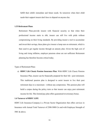 fulfill their child's immediate and future needs. So tomorrow when their child 
needs their support insurer don't have to depend on anyone else. 
11 
. 
1.33 Retirement Plans 
Retirement Plans provide insurer with financial security so that when their 
professional income starts to ebb, insurer can still live with pride without 
compromising on their living standards. By providing insurer a tool to accumulate 
and invest their savings, these plans give insurer a lump sum on retirement, which is 
then used to get regular income through an annuity plan. Given the high cost of 
living and rising inflation, employer pensions alone are not sufficient. Retirement 
planning has therefore become critical today. 
Types of Retirement Plans 
a) HDFC Life Classic Pension Insurance Plan: With HDFC Life Classic Pension 
Insurance Plan, insurer can be financially prepared for their life - post retirement. 
This traditional pension plan is designed to assist insurer to live their post 
retirement days to a maximum - without any compromise. This pension plan will 
build a corpus during the policy term so that insurer can enjoy post retirement 
income for life. This limited pay plan offers guaranteed reversionary bonus. 
1.4 Turnover of HDFC LIFE 
HDFC Life Insurance Company is a Private Sector Organization that offers services in 
Insurance with Annual Total Turnover of 2500-5000 Crs and with Employee Strength of 
5001 & above. 
 
