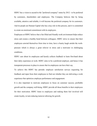 HDFC has a vision to ascend to the "preferred company" status by 2012 - to be preferred 
by customers, shareholders and employees. The Company believes that by being 
available, attentive and reliable, it will become the preferred company for its customers. 
And its people are Human Capital who has a key role in this process, and it is committed 
to create an emotional commitment with its employees. 
Employees at HDFC believe that a fun filled and friendly work environment helps reduce 
stress and creates a healthy bond between colleagues. HDFC strive to ensure that their 
employees unwind themselves from time to time, have a hearty laugh amidst the work-pressure 
which is always a great reliever in stress and a motivator in challenging 
12 
conditions. 
HDFC care about its employees and keenly collects feedback to learn first-hand about 
their daily experience at work. HDFC aims to be a preferred employer, and hence it has 
transparent processes in place to ensure that its employees can have their say. 
To achieve this HDFC has periodic employee satisfaction surveys requesting for 
feedback and input from their employees to find out whether they are delivering a work 
experience that optimizes employee performance and engagement. 
It is also important to motivate employees to focus on customer success; profitable 
growth and the company well-being. HDFC provide all those benefits to their employees 
for their motivation. HDFC listen to employees and making them feel involved will 
create loyalty, in turn reducing turnover allowing for growth. 
 