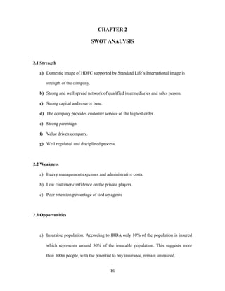 CHAPTER 2 
SWOT ANALYSIS 
16 
2.1 Strength 
a) Domestic image of HDFC supported by Standard Life’s International image is 
strength of the company. 
b) Strong and well spread network of qualified intermediaries and sales person. 
c) Strong capital and reserve base. 
d) The company provides customer service of the highest order . 
e) Strong parentage. 
f) Value driven company. 
g) Well regulated and disciplined process. 
2.2 Weakness 
a) Heavy management expenses and administrative costs. 
b) Low customer confidence on the private players. 
c) Poor retention percentage of tied up agents 
2.3 Opportunities 
a) Insurable population: According to IRDA only 10% of the population is insured 
which represents around 30% of the insurable population. This suggests more 
than 300m people, with the potential to buy insurance, remain uninsured. 
 