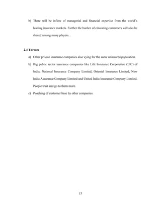 b) There will be inflow of managerial and financial expertise from the world’s 
leading insurance markets. Further the burden of educating consumers will also be 
17 
shared among many players. . 
2.4 Threats 
a) Other private insurance companies also vying for the same uninsured population. 
b) Big public sector insurance companies like Life Insurance Corporation (LIC) of 
India, National Insurance Company Limited, Oriental Insurance Limited, New 
India Assurance Company Limited and United India Insurance Company Limited. 
People trust and go to them more. 
c) Poaching of customer base by other companies. 
 