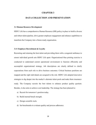 CHAPTER 3 
DATA COLLECTION AND PRESENTATION 
18 
3.1 Human Resource Development 
HDFC Life has a comprehensive Human Resource (HR) policy in place to build a diverse 
and robust talent pipeline, drive greater employee engagement and enhance capabilities to 
transform the Company into a future-ready organisation. 
3.11 Employee Recruitment & Loyalty 
Recruiting and retaining the best talent and providing them with a congenial ambiance to 
ensure individual growth sets HDFC Life apart. Organizational blue printing exercise is 
conducted to understand current operational environment to function efficiently and 
accomplish organizational strategy. Job descriptions are clearly defined to clarify 
expectations from each role to drive business outcomes. Critical business positions are 
mapped and the right individuals are assigned to the role. HDFC Life adopted innovative 
strategies to dig deeper into the market’s alternate talent pools and make them insurance-ready. 
The Company recruits the best talents to enhance product quality quotient. 
Besides, it also aims to achieve cost leadership. The strategy has been planned to: 
a) Recruit for tomorrow’s position today. 
b) Build internal bench strength. 
c) Design scientific tools. 
d) Set benchmarks to evaluate quality and process adherence. 
 