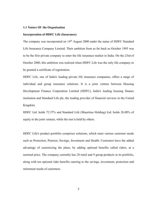 2 
1.1 Nature Of the Organisation 
Incorporation of HDFC Life (Insurance) 
The company was incorporated on 14th August 2000 under the name of HDFC Standard 
Life Insurance Company Limited. Their ambition from as far back as October 1995 was 
to be the first private company to enter the life insurance market in India. On the 23rd of 
October 2000, this ambition was realized when HDFC Life was the only life company to 
be granted a certificate of registration. 
HDFC Life, one of India's leading private life insurance companies, offers a range of 
individual and group insurance solutions. It is a joint venture between Housing 
Development Finance Corporation Limited (HDFC), India's leading housing finance 
institution and Standard Life plc, the leading provider of financial services in the United 
Kingdom. 
HDFC Ltd. holds 72.37% and Standard Life (Mauritius Holding) Ltd. holds 26.00% of 
equity in the joint venture, while the rest is held by others. 
HDFC Life's product portfolio comprises solutions, which meet various customer needs 
such as Protection, Pension, Savings, Investment and Health. Customers have the added 
advantage of customizing the plans, by adding optional benefits called riders, at a 
nominal price. The company currently has 28 retail and 9 group products in its portfolio, 
along with ten optional rider benefits catering to the savings, investment, protection and 
retirement needs of customers. 
 