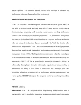 diverse opinions. The feedback obtained during these meetings is reviewed and 
implemented to improve the overall working environment. 
3.14 Performance Management and Recognition 
HDFC Life advocates a fair and transparent performance management system (PMS), in 
line with its organized and systematic ways of reviewing progress, setting targets, 
Communicating, recognizing and rewarding achievements, providing performance 
feedback and encouraging development programmes. The performance management 
processes are designed and differentiated based on the employee profiles as well as the 
roles and nature of the functions they are associated with. While the frontline sales 
employees are mapped to the Front Line Assessment and Growth (FLAG) programme, 
the rest of the organization is reviewed for performance annually through Contribution 
Management System (CMS). The Organization’s compensation policy has been aligned 
to the above-mentioned PMS to ensure that performance is duly rewarded objectively and 
transparently. HDFC Life has a comprehensive recognition framework, Shikhar, to 
acknowledge the employees timely for imbibing the organization’s values, excelling in 
performance and putting in extra efforts to help achieve the Company’s goals. This 
recognition is based on parameters, such as performance, potential, past experience and 
service quality. HDFCLIFE Company also recognises employees completing five and ten 
20 
years 
3.15 CSR Initiative 
Swabhimaan, HDFC Life’s Corporate Social Responsibility (CSR) initiative, aims to 
play a positive role by contributing towards the advancement of society and conservation 
 