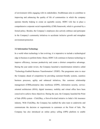 of environment while engaging with its stakeholders. Swabhimaan aims to contribute to 
improving and enhancing the quality of life of communities in which the company 
operates thereby helping to create an equitable society. HDFC Life has in place a 
comprehensive corporate social responsibility (CSR) framework, which is governed by a 
formal policy. Besides, the Company’s employees also actively embrace and participate 
in the Company’s community initiatives to accelerate inclusive growth and strengthen 
21 
environment protection 
3.2 Information Technology 
In a world where technology is fast evolving, it is imperative to include a technological 
edge in business to perform better. Hence, HDFC Life continues to harness technology to 
improve efficiency, increase productivity and create a distinct competitive advantage. 
During the year under review, the Company launched a transformation initiative called 
’Technology-Enabled Business Transformation’ (TEBT). The programme aims to steer 
the Company ahead of competition by providing customer-friendly systems, seamless 
business processes, agility and enhanced initiatives, like customer relationship 
management (CRM),enterprise data warehouse (EDW), information security, service-oriented 
architecture (SOA), digital insurance, mobility and virtual office have been 
conceived to achieve these objectives. During the year, the Company launched the Point 
of Sale (POS) system - Click2Buy, a first-of-its-kind initiative in India’s life insurance 
industry. With Click2Buy, the Company has enabled the sales team to underwrite and 
communicate the decision or requirements to customers at the Point of Sale. The 
Company has also introduced an online policy selling (OPS) platform to enable 
 