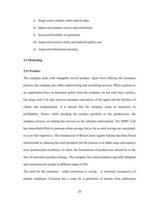 j) Single write/validate, multi-read for data 
k) Improved customer service and satisfaction 
l) Increased flexibility in operations 
m) Improved resource utility and reduced quality cost 
n) Improved information accuracy. 
23 
3.3 Marketing 
3.31 Product 
The company deals with intangible service product. Apart from offering life insurance 
policies, the company also offers underwriting and consulting services. When a person or 
an organization buys an Insurance policy from the company, he not only buys a policy, 
but along with it he also receives assistance and advice of the agent and the facilities of 
claims and compensation. It is natural that the company wants to maximize its 
profitability. Hence, while deciding the product portfolio or the product-mix, the 
company focuses on making the services or the schemes motivational. The HDFC Life 
has intensified efforts to promote urban savings, but as far as rural savings are concerned, 
it is not that impressive. The introduction of Rural Career Agents Scheme has been found 
instrumental in inducing the rural prospects but the process is at infant stage and requires 
more professional excellence. In short, the formulation of product-mix should be in the 
face of innovative product strategy. The company has varied products specially designed 
and customized for people at different stages of life. 
The need for life insurance – either protection or saving – is universal, irrespective of 
market conditions. Everyone has a need, be it protection of income from unforeseen 
 