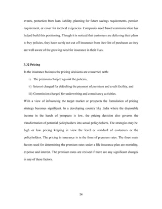 events, protection from loan liability, planning for future savings requirements, pension 
requirement, or cover for medical exigencies. Companies need based communication has 
helped build this positioning. Though it is noticed that customers are deferring their plans 
to buy policies, they have surely not cut off insurance from their list of purchases as they 
are well aware of the growing need for insurance in their lives. 
24 
3.32 Pricing 
In the insurance business the pricing decisions are concerned with: 
i) The premium charged against the policies, 
ii) Interest charged for defaulting the payment of premium and credit facility, and 
iii) Commission charged for underwriting and consultancy activities. 
With a view of influencing the target market or prospects the formulation of pricing 
strategy becomes significant. In a developing country like India where the disposable 
income in the hands of prospects is low, the pricing decision also governs the 
transformation of potential policyholders into actual policyholders. The strategies may be 
high or low pricing keeping in view the level or standard of customers or the 
policyholders. The pricing in insurance is in the form of premium rates. The three main 
factors used for determining the premium rates under a life insurance plan are mortality, 
expense and interest. The premium rates are revised if there are any significant changes 
in any of these factors. 
 