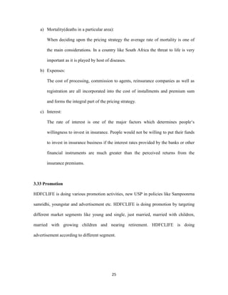 a) Mortality(deaths in a particular area): 
When deciding upon the pricing strategy the average rate of mortality is one of 
the main considerations. In a country like South Africa the threat to life is very 
important as it is played by host of diseases. 
25 
b) Expenses: 
The cost of processing, commission to agents, reinsurance companies as well as 
registration are all incorporated into the cost of installments and premium sum 
and forms the integral part of the pricing strategy. 
c) Interest: 
The rate of interest is one of the major factors which determines people‘s 
willingness to invest in insurance. People would not be willing to put their funds 
to invest in insurance business if the interest rates provided by the banks or other 
financial instruments are much greater than the perceived returns from the 
insurance premiums. 
3.33 Promotion 
HDFCLIFE is doing various promotion activities, new USP in policies like Sampoonrna 
samridhi, youngstar and advertisement etc. HDFCLIFE is doing promotion by targeting 
different market segments like young and single, just married, married with children, 
married with growing children and nearing retirement. HDFCLIFE is doing 
advertisement according to different segment. 
 
