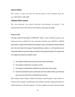 28 
Sources of Data: 
The sources of data are from the annual reports of the company from the 
year 2005-2006 to 2008-2009. 
Methods of Data Analysis: 
The data collected were edited, classified and tabulated for analysis. The 
analytical tools used in this study are ratio analysis, percentage and graphs 
Scope of study 
This study is about the ratio analysis of “HDFCLIFE”, which is a part of financial analysis. The 
analysis has been conducted for four consecutive financial years 2005-06 to 2008-09 
Ratio analysis is perhaps the first financial tool developed to analyze and interpret the financial statement 
and is still used widely for this purpose. Financial performance analysis is a well researched area and 
innumerable studies have proved the utility and usefulness of this analytical technique. This research seeks 
to investigate and constructively contribute to help: 
a) The company in finding out the gray areas for improvement in performance. 
b) The company to understand its own position over time. 
c) The managers to understand their contribution to the performance of the company. 
d) The present and potential investors, outside parties such as the creditors, debtors, government and 
many more to get an idea of the overall performance of the firm. 
Ratio Analysis Ratio Analysis enables the business owner/manager to spot trends in a 
business and to compare its performance and condition with the average performance of 
similar businesses in the same industry. To do this compare your ratios with the average 
 