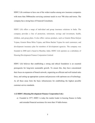HDFC Life continues to have one of the widest reaches among new insurance companies 
with more than 500branches servicing customer needs in over 700 cities and towns. The 
company has a strong base of Financial Consultants. 
HDFC Life offers a range of individual and group insurance solutions in India. The 
company provides a line of protection, retirement, savings and investment, health, 
children, and group plans. It also offers various products, such as Gramin Bima Kalyan 
Yojana, Gramin Bima Mitra Yojana, and Bima Bachat Yojana for rural customers; and 
development insurance plan for members of development agencies. The company was 
founded in 2000 and is based in Mumbai, India. HDFC Life operates as a subsidiary of 
Housing Development Finance Corporation Limited. 
HDFC Life believes that establishing a strong and ethical foundation is an essential 
prerequisite for long-term sustainable growth. To ensure this, they have concentrated 
their focus on expansion of branch network, organizing an efficient and well trained sales 
force, and setting up appropriate systems and processes with optimum use of technology. 
As all these areas form the basic infrastructure for establishing the highest possible 
3 
customer service standards. 
1.12 HDFC (Housing Development Finance Corporation Ltd.) 
a) Founded in 1977, HDFC is today the market leader in housing finance in India 
and extended financial assistance for more than 19 lakhs homes. 
 
