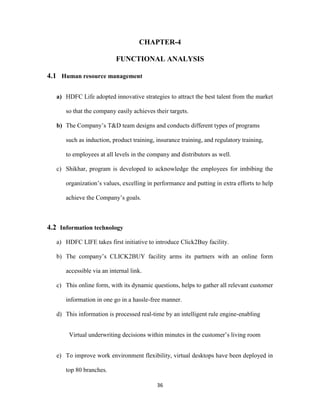 CHAPTER-4 
FUNCTIONAL ANALYSIS 
36 
4.1 Human resource management 
a) HDFC Life adopted innovative strategies to attract the best talent from the market 
so that the company easily achieves their targets. 
b) The Company’s T&D team designs and conducts different types of programs 
such as induction, product training, insurance training, and regulatory training, 
to employees at all levels in the company and distributors as well. 
c) Shikhar, program is developed to acknowledge the employees for imbibing the 
organization’s values, excelling in performance and putting in extra efforts to help 
achieve the Company’s goals. 
4.2 Information technology 
a) HDFC LIFE takes first initiative to introduce Click2Buy facility. 
b) The company’s CLICK2BUY facility arms its partners with an online form 
accessible via an internal link. 
c) This online form, with its dynamic questions, helps to gather all relevant customer 
information in one go in a hassle-free manner. 
d) This information is processed real-time by an intelligent rule engine-enabling 
Virtual underwriting decisions within minutes in the customer’s living room 
e) To improve work environment flexibility, virtual desktops have been deployed in 
top 80 branches. 
 