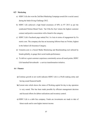 37 
4.3 Marketing 
a) HDFC Life also won the 2nd Best Marketing Campaign award (for a social cause) 
during the India Giving Challenge 2012. 
b) HDFC Life achieved a high brand awareness of 60% in FY 2013 as per the 
syndicated Nielsen Brand Track. ‘Sar Utha Ke Jiyo' retains the highest customer 
connect and positive association with a brand in the category. 
c) HDFC Life's Facebook page ranked No.1 in Asia in terms of engagement by Un 
metric com. The company also has an increasing follower base on Twitter, highest 
in the Indian Life Insurance Category. 
d) Unmetric.com is a Social Media Monitoring and Benchmarking tool utilized by 
brands globally, to gauge their social media performance. 
e) To deliver a great customer experience consistently across all touch points, HDFC 
Life launched Serveshresht – a service transformation initiative. 
4.4 Finance 
a) Continue growth in net worth indicates HDFC Life is a Profit making entity and 
having sound financial health 
b) Current ratio which shows the status of Working capital for day to day operation 
is very sound. This has been made possible by efficient management decision 
and focused efforts for debtor realizations and inventory control. 
c) HDFC Life is a debt free company. Funds are investments are made to take of 
future needs and to earn higher interest income 
 